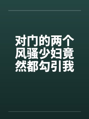 对门的两个风骚少妇竟然都勾引我打炮by佚名
