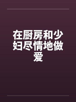 在厨房和少妇尽情地做爱by佚名