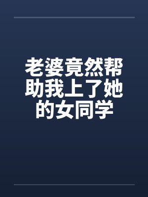 老婆竟然帮助我上了她的女同学笔趣阁无弹窗