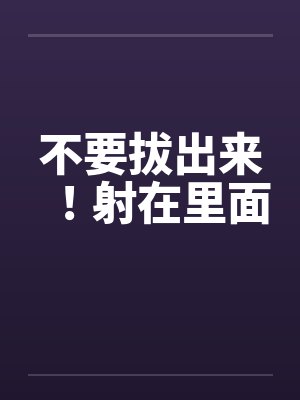 不要拔出来！射在里面by佚名笔趣阁无弹窗