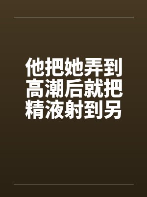 他把她弄到高潮后就把精液射到另一个女人的小嫩穴里by佚名笔趣阁无弹窗