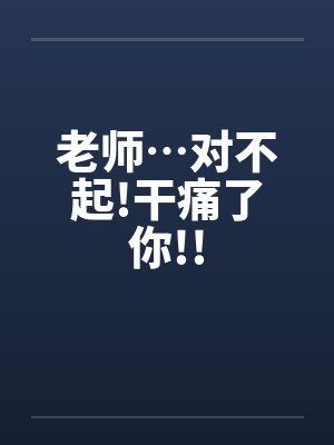 老师…对不起!干痛了你!!笔趣阁无弹窗