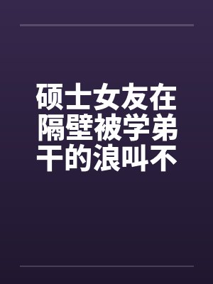 硕士女友在隔壁被学弟干的浪叫不止 （全） 作者：威带言