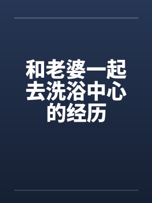 和老婆一起去洗浴中心的经历笔趣阁无弹窗