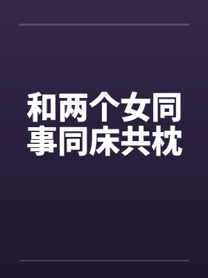 和两个女同事同床共枕笔趣阁无弹窗