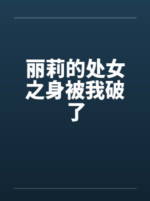 丽莉的处女之身被我破了笔趣阁无弹窗
