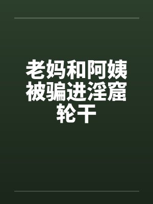 老妈和阿姨被骗进淫窟轮干笔趣阁无弹窗