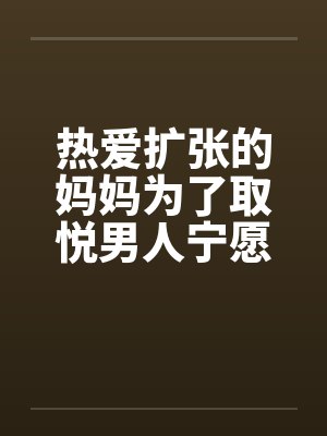 热爱扩张的妈妈为了取悦男人宁愿变成公共精厕by佚名
