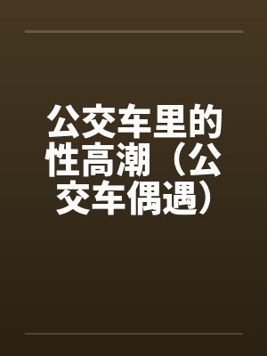 公交车里的性高潮（公交车偶遇）by佚名