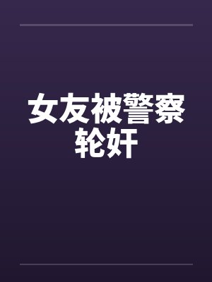 女友被警察轮奸by佚名笔趣阁无弹窗