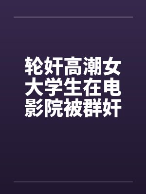轮奸高潮女大学生在电影院被群奸(续集)2笔趣阁无弹窗