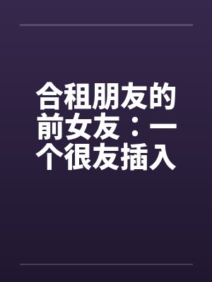 合租朋友的前女友：一个很友插入感的女孩（连载）