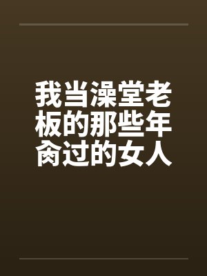 我当澡堂老板的那些年肏过的女人们（完）by佚名笔趣阁无弹窗
