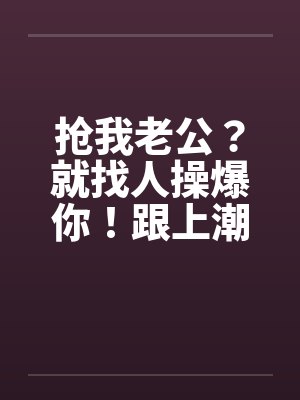 抢我老公？就找人操爆你！跟上潮流 大老婆的反击笔趣阁无弹窗