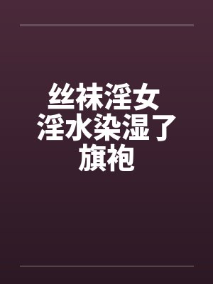 丝袜淫女 淫水染湿了旗袍by佚名笔趣阁无弹窗