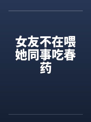 女友不在喂她同事吃春药by佚名笔趣阁无弹窗