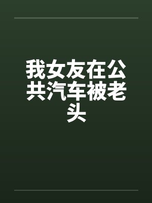 我女友在公共汽车被老头by佚名