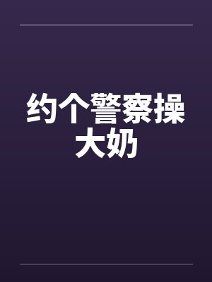 约个警察操大奶by佚名笔趣阁无弹窗