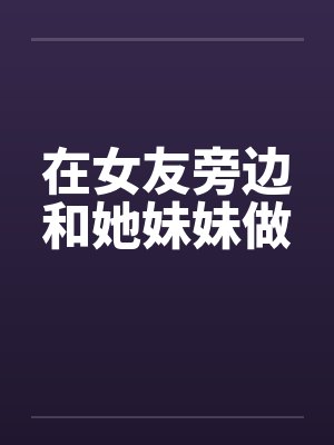 在女友旁边和她妹妹做笔趣阁无弹窗