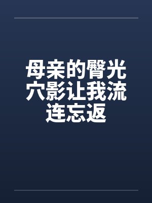 母亲的臀光穴影让我流连忘返笔趣阁无弹窗