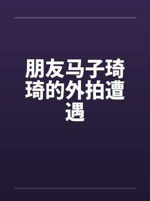 朋友马子琦琦的外拍遭遇笔趣阁无弹窗