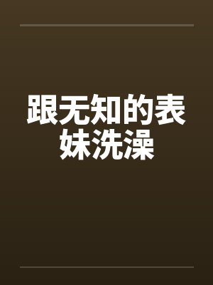 跟无知的表妹洗澡by佚名笔趣阁无弹窗