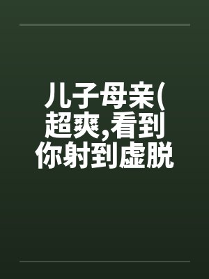 儿子母亲(超爽,看到你射到虚脱by佚名笔趣阁无弹窗