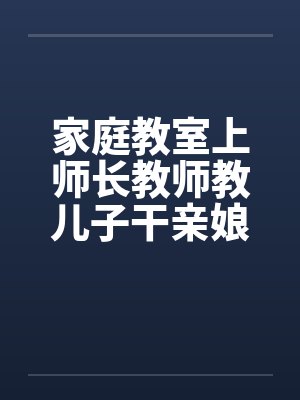 家庭教室上师长教师教儿子干亲娘笔趣阁无弹窗