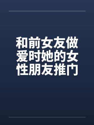 和前女友做爱时她的女性朋友推门进来了笔趣阁无弹窗