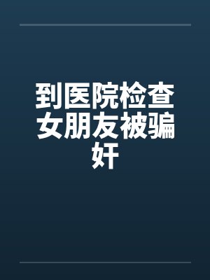 到医院检查女朋友被骗奸by佚名笔趣阁无弹窗