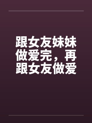 跟女友妹妹做爱完，再跟女友做爱！by佚名笔趣阁无弹窗
