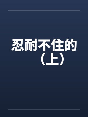 忍耐不住的（上）笔趣阁无弹窗