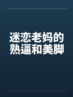 迷恋老妈的熟逼和美脚
