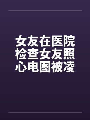 女友在医院检查女友照心电图被凌辱by佚名