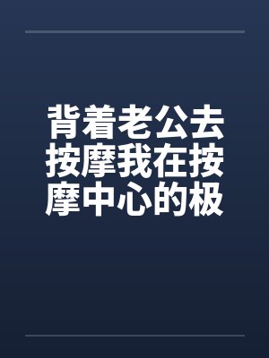 背着老公去按摩我在按摩中心的极度诱惑by佚名