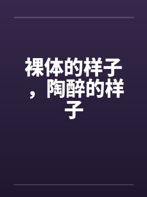 裸体的样子，陶醉的样子by佚名笔趣阁无弹窗