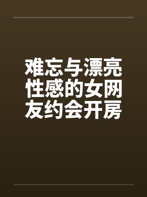难忘与漂亮性感的女网友约会开房by佚名