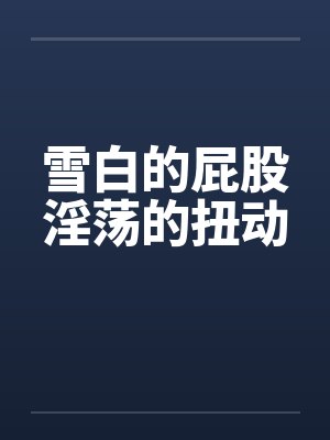 雪白的屁股淫荡的扭动笔趣阁无弹窗