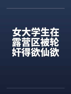 女大学生在露营区被轮奸得欲仙欲死(二)