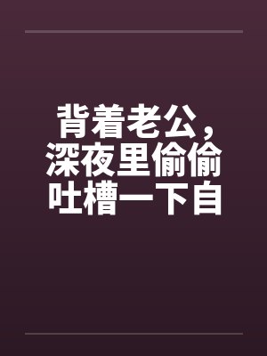 背着老公，深夜里偷偷吐槽一下自己出轨的经历吧by佚名笔趣阁无弹窗