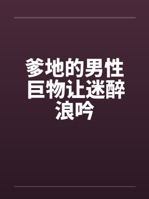 爹地的男性巨物让迷醉浪吟笔趣阁无弹窗