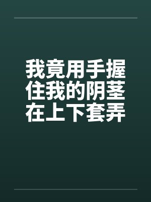 我竟用手握住我的阴茎在上下套弄着