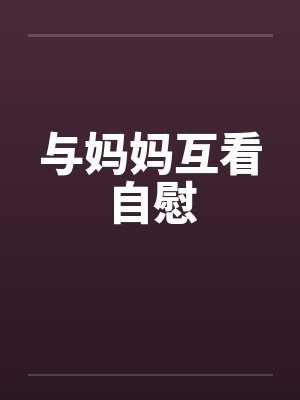 与妈妈互看自慰笔趣阁无弹窗