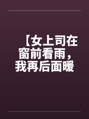 【女上司在窗前看雨，我再后面暖暖她身体】【完】by佚名