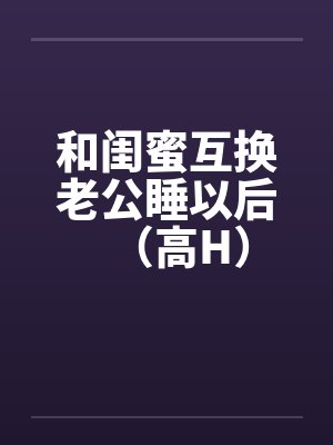 和闺蜜互换老公睡以后（高H）笔趣阁无弹窗