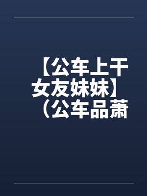 【公车上干女友妹妹】（公车品萧女）作者：不详by佚名