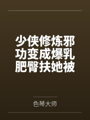 少侠修炼邪功变成爆乳肥臀扶她被魔教抓走淫堕肉体改造蛊虫调教淫丝全包变成肉便器by色琴大师笔趣阁无弹窗