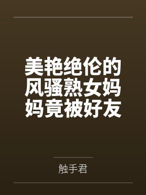 美艳绝伦的风骚熟女妈妈竟被好友包养调教成淫骚浪贱的母犬性奴by触手君笔趣阁无弹窗