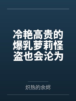 冷艳高贵的爆乳萝莉怪盗也会沦为肥猪的专属肉奴吗by炽热的余烬笔趣阁无弹窗