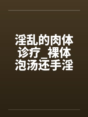 淫乱的肉体诊疗_裸体泡汤还手淫骚女被的后篇笔趣阁无弹窗